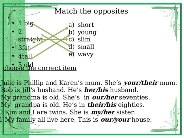 Match the opposites 1 big 2 straight 3fat 4tall 5 old short young slim small wavy choose the correct item 6 Julie is Phillip and Karen’s mum. She’s your/their mum. 7 Bob is Jill’s husband. He’s her/his husband. 8 My grandma is old. She’s in our/her seventies, 9 My grandpa is old. He’s in their/his eighties. 10 Kim and I are twins. She is my/her sister. 11 My family all live here. This is our/your house. 