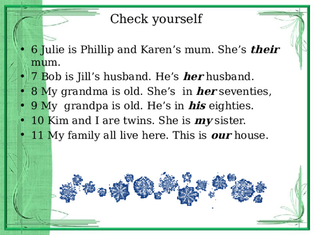 Check yourself 6 Julie is Phillip and Karen’s mum. She’s their mum. 7 Bob is Jill’s husband. He’s her husband. 8 My grandma is old. She’s in her seventies, 9 My grandpa is old. He’s in his eighties. 10 Kim and I are twins. She is my sister. 11 My family all live here. This is our house. 