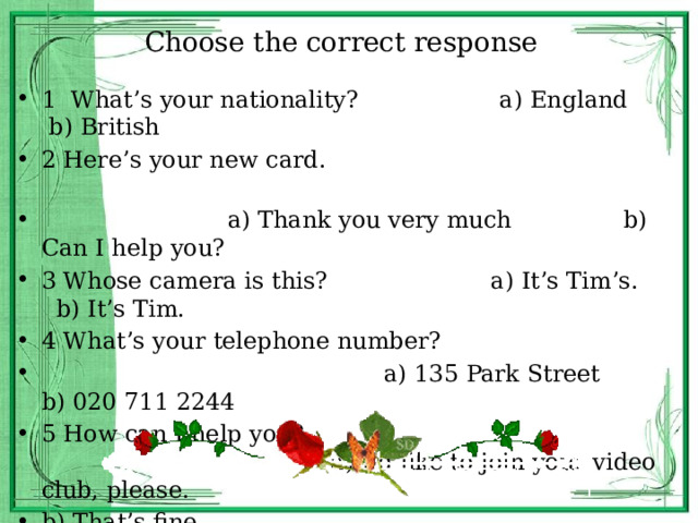 Choose the correct response 1 What’s your nationality? a) England b) British 2 Here’s your new card.  a) Thank you very much b) Can I help you? 3 Whose camera is this? a) It’s Tim’s. b) It’s Tim. 4 What’s your telephone number?  a) 135 Park Street b) 020 711 2244 5 How can I help you? a) I’d like to join your video club, please. b) That’s fine 