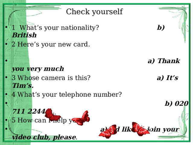 Check yourself 1 What’s your nationality? b) British 2 Here’s your new card.  a) Thank you very much 3 Whose camera is this? a) It’s Tim’s. 4 What’s your telephone number?  b) 020 711 2244 5 How can I help you?  a) I’d like to join your video club, please . 