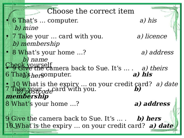 Choose the correct item 6 That’s … computer. a) his b) mine 7 Take your … card with you. a) licence b) membership 8 What’s your home …? a) address b) name 9 Give the camera back to Sue. It’s … . a) theirs b) hers 10 What is the expiry … on your credit card? a) date b) postcode Check yourself 6 That’s … computer. a) his 7 Take your … card with you. b) membership 8 What’s your home …? a) address 9 Give the camera back to Sue. It’s … . b) hers 10 What is the expiry … on your credit card? a) date 