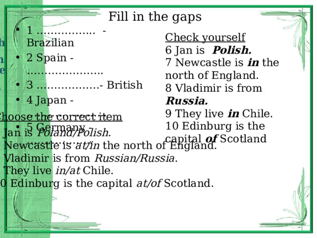 Fill in the gaps Brazi l 1 …………….. - Brazilian 2 Spain - …………………. 3 ………………- British 4 Japan - ………………….. 5 Germany - ………………. Check yourself 6 Jan is Polish. 7 Newcastle is in the north of England. 8 Vladimir is from Russia. 9 They live in Chile. 10 Edinburg is the capital of Scotland Spanish Britain Japanese German Choose the correct item 6 Jan is Poland/Polish. 7 Newcastle is at/in the north of England. 8 Vladimir is from Russian/Russia . 9 They live in/at Chile. 10 Edinburg is the capital at/of Scotland. 