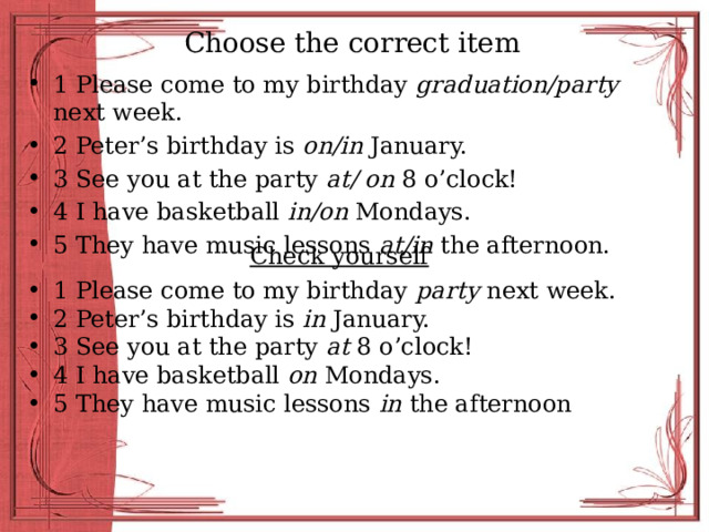 Choose the correct item 1 Please come to my birthday graduation/party next week. 2 Peter’s birthday is on/in January. 3 See you at the party at/ on 8 o’clock! 4 I have basketball in/on Mondays. 5 They have music lessons at/in the afternoon. Check yourself 1 Please come to my birthday party next week. 2 Peter’s birthday is in January. 3 See you at the party at 8 o’clock! 4 I have basketball on Mondays. 5 They have music lessons in the afternoon 