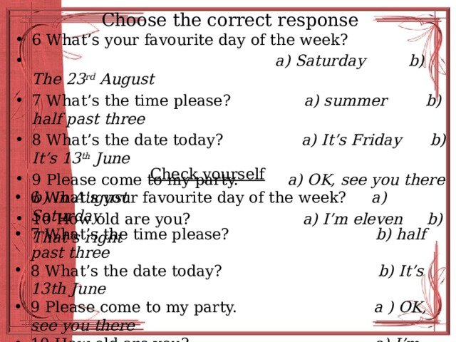 Choose the correct response 6 What’s your favourite day of the week?  a) Saturday b) The 23 rd August 7 What’s the time please? a) summer b) half past three 8 What’s the date today? a) It’s Friday b) It’s 13 th June 9 Please come to my party. a) OK, see you there b) In August 10 How old are you? a) I’m eleven b) That’s right Check yourself 6 What’s your favourite day of the week? a) Saturday 7 What’s the time please? b) half past three 8 What’s the date today? b) It’s 13th June 9 Please come to my party. a ) OK, see you there 10 How old are you? a) I’m eleven 