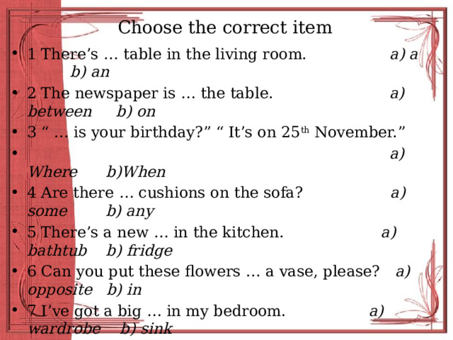 Choose the correct item 1 There’s … table in the living room. a) a b) an 2 The newspaper is … the table. a) between b) on 3 “ … is your birthday?” “ It’s on 25 th November.”  a) Where b)When 4 Are there … cushions on the sofa? a) some b) any 5 There’s a new … in the kitchen. a) bathtub b) fridge 6 Can you put these flowers … a vase, please? a) opposite b) in 7 I’ve got a big … in my bedroom. a) wardrobe b) sink 8 “ … is that over there?” “It’s my brother Chris.” a) What b) Who 9 “Where’s the cat?” “She’s … the table!” a) in b) under 10 Mark sits … the computer all day. a) behind b) in front of 