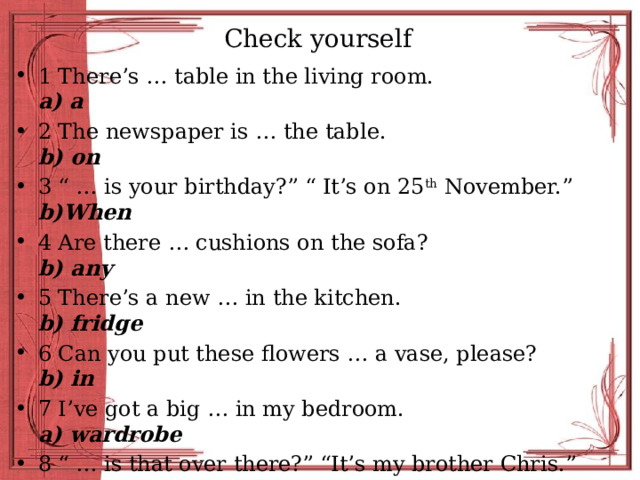 Check yourself 1 There’s … table in the living room. a) a 2 The newspaper is … the table. b) on 3 “ … is your birthday?” “ It’s on 25 th November.” b)When 4 Are there … cushions on the sofa? b) any 5 There’s a new … in the kitchen. b) fridge 6 Can you put these flowers … a vase, please? b) in 7 I’ve got a big … in my bedroom. a) wardrobe 8 “ … is that over there?” “It’s my brother Chris.” b) Who 9 “Where’s the cat?” “She’s … the table!” b) under 10 Mark sits … the computer all day. b) in front of 