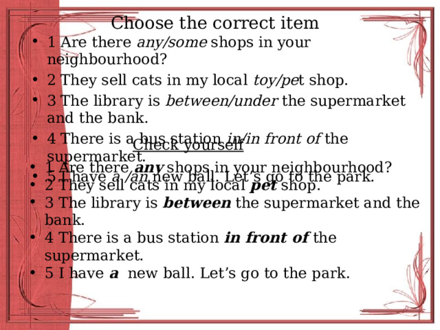 Choose the correct item 1 Are there any/some shops in your neighbourhood? 2 They sell cats in my local toy/pe t shop. 3 The library is between/under the supermarket and the bank. 4 There is a bus station in/in  front of the supermarket. 5 I have a /an new ball. Let’s go to the park. Check yourself 1 Are there any shops in your neighbourhood? 2 They sell cats in my local pet shop. 3 The library is between the supermarket and the bank. 4 There is a bus station in front of the supermarket. 5 I have a new ball. Let’s go to the park. 