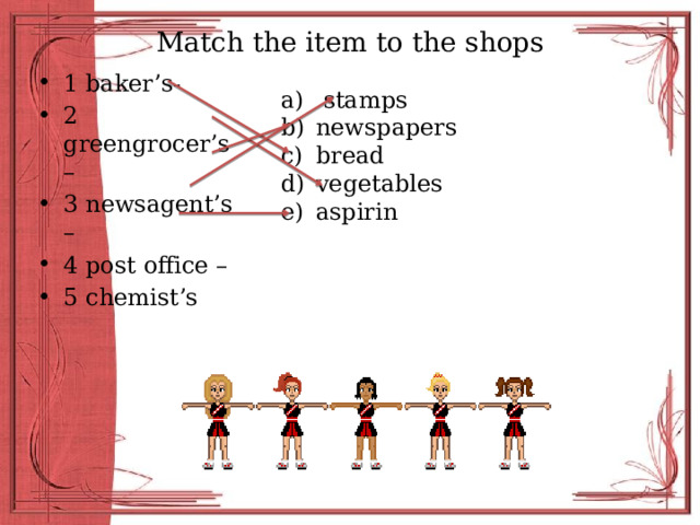 Match the item to the shops 1 baker’s- 2 greengrocer’s – 3 newsagent’s – 4 post office – 5 chemist’s  stamps newspapers bread vegetables aspirin 