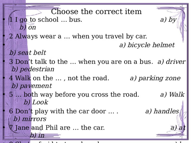 Choose the correct item 1 I go to school … bus. a) by b) on 2 Always wear a … when you travel by car.  a) bicycle helmet b) seat belt 3 Don’t talk to the … when you are on a bus . a) driver b) pedestrian 4 Walk on the … , not the road. a) parking zone b) pavement 5 … both way before you cross the road. a) Walk b) Look 6 Don’t play with the car door … . a) handles b) mirrors 7 Jane and Phil are … the car. a) at b) in 8 She’s afraid to travel … plane. a) by b) on 9 Sally has lessons to learn how to … . a) ride b) drive 10 … your brakes and tyres regularly. a) Look b) Check 