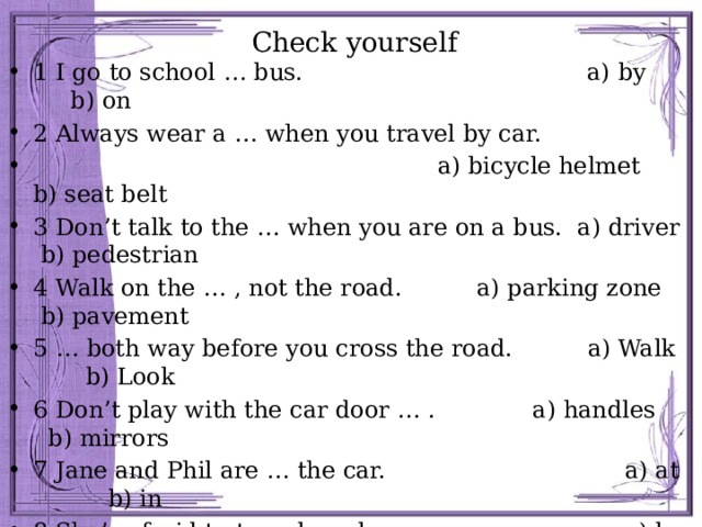 Check yourself 1 I go to school … bus. a) by b) on 2 Always wear a … when you travel by car.  a) bicycle helmet b) seat belt 3 Don’t talk to the … when you are on a bus. a) driver b) pedestrian 4 Walk on the … , not the road. a) parking zone b) pavement 5 … both way before you cross the road. a) Walk b) Look 6 Don’t play with the car door … . a) handles b) mirrors 7 Jane and Phil are … the car. a) at b) in 8 She’s afraid to travel … plane. a) by b) on 9 Sally has lessons to learn how to … . a) ride b) drive 10 … your brakes and tyres regularly. a)_ Look b) Check 