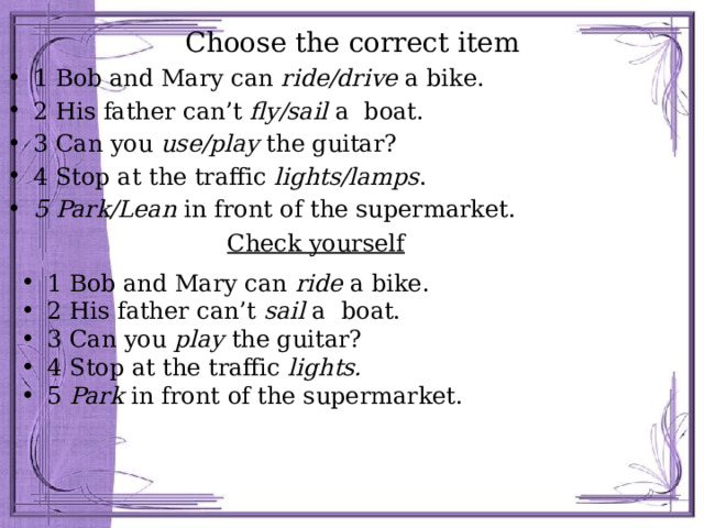 Сhoose the correct item 1 Bob and Mary can ride/drive a bike. 2 His father can’t fly/sail a boat. 3 Can you use/play the guitar? 4 Stop at the traffic lights/lamps . 5 Park/Lean in front of the supermarket. Check yourself 1 Bob and Mary can ride a bike. 2 His father can’t sail a boat. 3 Can you play the guitar? 4 Stop at the traffic lights. 5 Park in front of the supermarket. 