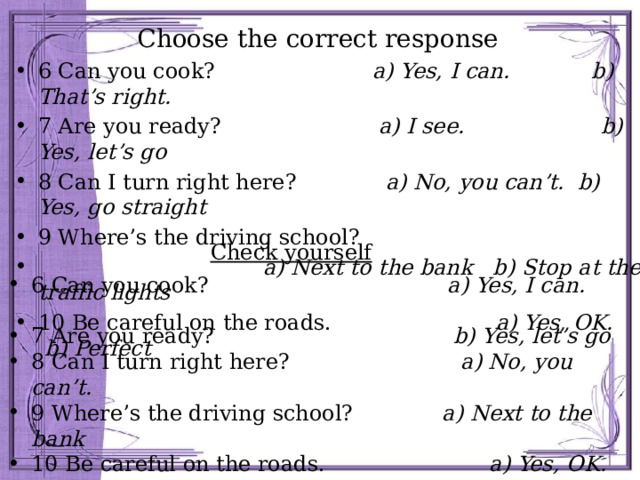 Choose the correct response 6 Can you cook? a) Yes, I can. b) That’s right. 7 Are you ready? a) I see. b) Yes, let’s go 8 Can I turn right here? a) No, you can’t. b) Yes, go straight 9 Where’s the driving school?  a) Next to the bank b) Stop at the traffic lights 10 Be careful on the roads. a) Yes, OK. b) Perfect Check yourself 6 Can you cook? a) Yes, I can. 7 Are you ready? b) Yes, let’s go 8 Can I turn right here? a) No, you can’t. 9 Where’s the driving school? a) Next to the bank  10 Be careful on the roads. a) Yes, OK. 