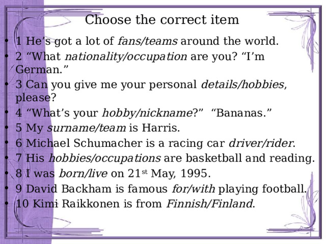 Choose the correct item 1 He’s got a lot of fans/teams around the world. 2 “What nationality/occupation are you? “I’m German.” 3 Can you give me your personal details/hobbies , please? 4 “What’s your hobby/nickname ?” “Bananas.” 5 My surname/team is Harris. 6 Michael Schumacher is a racing car driver/rider . 7 His hobbies/occupations are basketball and reading. 8 I was born/live on 21 st May, 1995. 9 David Backham is famous for/with playing football. 10 Kimi Raikkonen is from Finnish/Finland . 