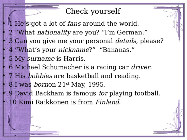 Check yourself 1 He’s got a lot of fans around the world. 2 “What nationality are you? “I’m German.” 3 Can you give me your personal details , please? 4 “What’s your nickname ?” “Bananas.” 5 My surname is Harris. 6 Michael Schumacher is a racing car driver . 7 His hobbies are basketball and reading. 8 I was born on 21 st May, 1995. 9 David Backham is famous for playing football. 10 Kimi Raikkonen is from Finland . 