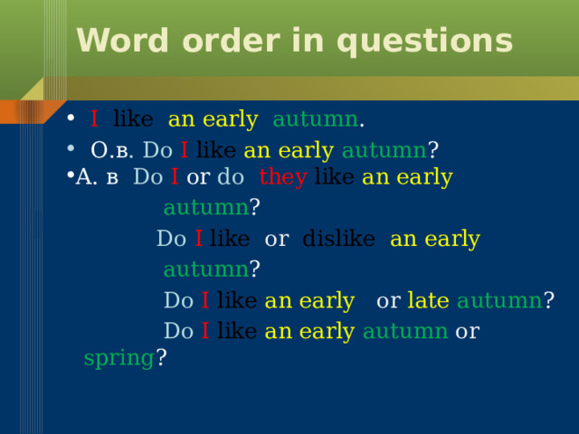 Word order in questions  I  like an  early  autumn .  О.в . Do  I  like  an early autumn ? A. в Do  I or do  they  like  an early  autumn ?  Do  I  like or dislike  an early  autumn ?  Do  I  like  an early or late autumn ?  Do  I  like  an early autumn or spring ? 