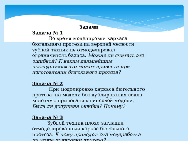 Задачи Задача № 1  Во время моделировки каркаса бюгельного протеза на верхней челюсти зубной техник не отмоделировал ограничитель базиса . Можно ли считать это ошибкой? К каким дальнейшим последствиям это может привести при изготовлении бюгельного протеза?  Задача № 2  При моделировке каркаса бюгельного протеза на модели без дублирования седла вплотную прилегали к гипсовой модели. Была ли допущена ошибка? Почему?  Задача № 3  Зубной техник плохо загладил отмоделированный каркас бюгельного протеза. К чему приведет эта недоработка на этапе полировки протеза? 