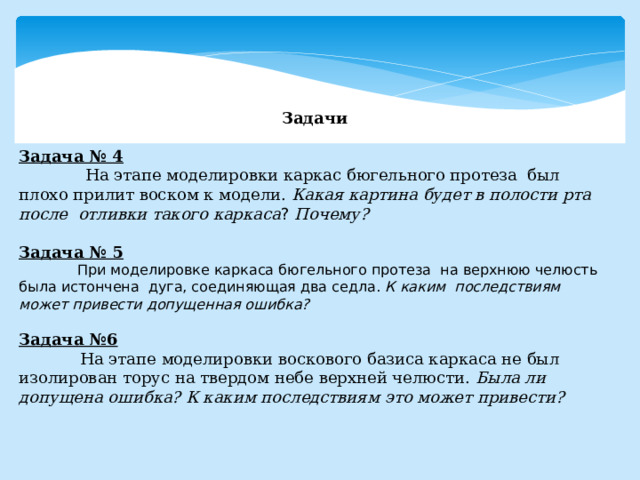 Задачи  Задача № 4  На этапе моделировки каркас бюгельного протеза был плохо прилит воском к модели. Какая картина будет в полости рта после отливки такого каркаса ? Почему?  Задача № 5  При моделировке каркаса бюгельного протеза на верхнюю челюсть была истончена дуга, соединяющая два седла. К каким последствиям может  привести допущенная ошибка?  Задача №6  На этапе моделировки воскового базиса каркаса не был изолирован торус на твердом небе верхней челюсти. Была ли допущена ошибка? К каким последствиям это может привести? 