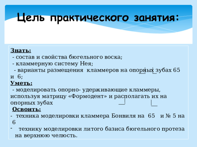 Знать:  - состав и свойства бюгельного воска;  - кламмерную систему Нея;  - варианты размещения кламмеров на опорных зубах 65 и 6; Уметь:  - моделировать опорно- удерживающие кламмеры, используя матрицу «Формодент» и располагать их на опорных зубах  Освоить: - техника моделировки кламмера Бонвиля на 65 и № 5 на 6  технику моделировки литого базиса бюгельного протеза на верхнюю челюсть.  