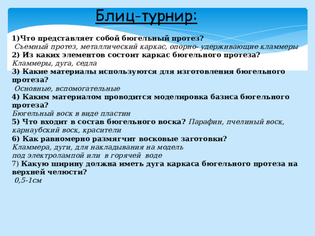 1)Что представляет собой бюгельный протез?  Съемный протез, металлический каркас, опорно- удерживающие кламмеры 2) Из каких элементов состоит каркас бюгельного протеза? Кламмеры, дуга, седла 3) Какие материалы используются для изготовления бюгельного протеза?  Основные, вспомогательные 4) Каким материалом проводится моделировка базиса бюгельного протеза? Бюгельный воск в виде пластин 5) Что входит в состав бюгельного воска? Парафин, пчелиный воск, карнаубский воск, красители 6) Как равномерно размягчит восковые заготовки? Кламмера, дуги, для накладывания на модель под электролампой или в горячей воде 7) Какую ширину должна иметь дуга каркаса бюгельного протеза на верхней челюсти?  0,5-1см 