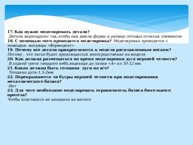 Как нужно моделировать детали?  Детали моделируют так,чтобы они имели форму и размер готовых отлитых элементов 18. С помощью чего проводится моделировка? Моделировка проводится с помощью матрицы «Формодент» 19. Почему все детали прикрепляются к модели расплавленным воском?  Потому , что литье будет производиться непосредственно на модели 20. Как должна размещаться во время моделировки дуга верхней челюсти?  В задней трети твердого неба,недоходя до линии «А» на 10-12 мм. Какая должна быть толщина дуги на в/ч?  Толщина дуги-1,5-2мм 22. Перекрываются ли бугры верхней челюсти при моделировании металлического базиса?  Нет 23. Для чего необходимо моделировать ограничитель базиса бюгельного протеза? Чтобы пластмасса не находила на металл 