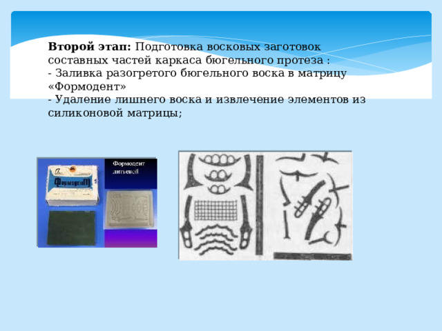 Второй этап: Подготовка восковых заготовок составных частей каркаса бюгельного протеза : - Заливка разогретого бюгельного воска в матрицу «Формодент» - Удаление лишнего воска и извлечение элементов из силиконовой матрицы; 