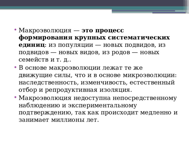 Макроэволюция —  это процесс формирования крупных систематических единиц : из популяции — новых подвидов, из подвидов — новых видов, из родов — новых семейств и т. д..  В основе макроэволюции лежат те же движущие силы, что и в основе микроэволюции: наследственность, изменчивость, естественный отбор и репродуктивная изоляция. Макроэволюция недоступна непосредственному наблюдению и экспериментальному подтверждению, так как происходит медленно и занимает миллионы лет.  