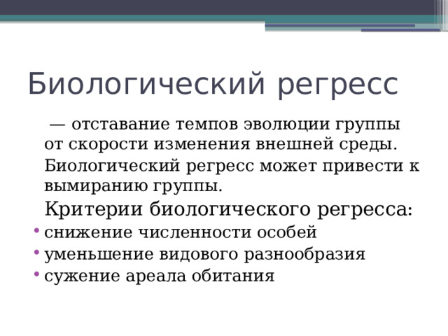 Биологический регресс   —  отставание темпов эволюции группы от скорости изменения внешней среды.  Биологический регресс может привести к вымиранию группы.   Критерии биологического регресса:  снижение численности особей уменьшение видового разнообразия сужение ареала обитания   