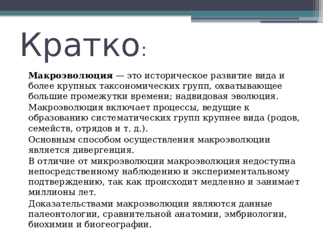 Кратко :   Макроэволюция  — это историческое развитие вида и более крупных таксономических групп, охватывающее большие промежутки времени; надвидовая эволюция.   Макроэволюция включает процессы, ведущие к образованию систематических групп крупнее вида (родов, семейств, отрядов и т. д.).   Основным способом осуществления макроэволюции является дивергенция.   В отличие от микроэволюции макроэволюция недоступна непосредственному наблюдению и экспериментальному подтверждению, так как происходит медленно и занимает миллионы лет.   Доказательствами макроэволюции являются данные палеонтологии, сравнительной анатомии, эмбриологии, биохимии и биогеографии. 