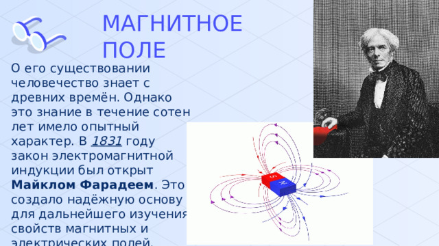 МАГНИТНОЕ ПОЛЕ О его существовании человечество знает с древних времён. Однако это знание в течение сотен лет имело опытный характер. В 1831 году закон электромагнитной индукции был открыт Майклом Фарадеем . Это создало надёжную основу для дальнейшего изучения свойств магнитных и электрических полей. 