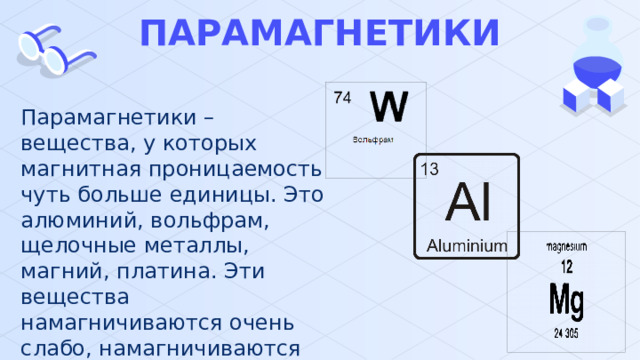 ПАРАМАГНЕТИКИ Парамагнетики – вещества, у которых магнитная проницаемость чуть больше единицы. Это алюминий, вольфрам, щелочные металлы, магний, платина. Эти вещества намагничиваются очень слабо, намагничиваются вдоль намагничивающего поля. 