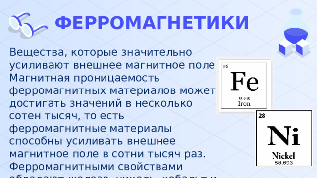 ФЕРРОМАГНЕТИКИ Вещества, которые значительно усиливают внешнее магнитное поле. Магнитная проницаемость ферромагнитных материалов может достигать значений в несколько сотен тысяч, то есть ферромагнитные материалы способны усиливать внешнее магнитное поле в сотни тысяч раз. Ферромагнитными свойствами обладают железо, никель, кобальт и некоторые сплавы. 