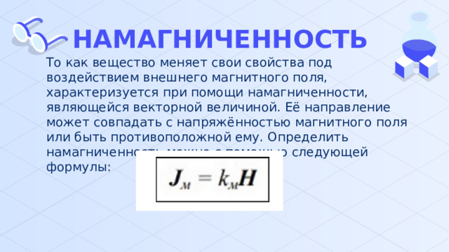 НАМАГНИЧЕННОСТЬ То как вещество меняет свои свойства под воздействием внешнего магнитного поля, характеризуется при помощи намагниченности, являющейся векторной величиной. Её направление может совпадать с напряжённостью магнитного поля или быть противоположной ему. Определить намагниченность можно с помощью следующей формулы: 