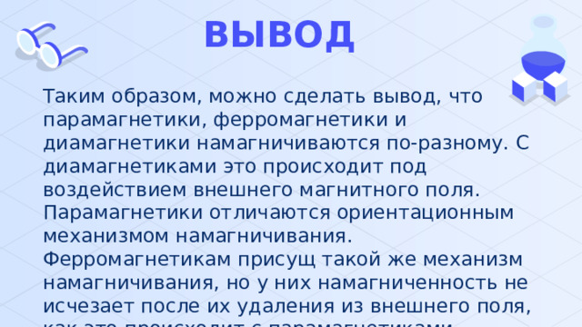 ВЫВОД Таким образом, можно сделать вывод, что парамагнетики, ферромагнетики и диамагнетики намагничиваются по-разному. С диамагнетиками это происходит под воздействием внешнего магнитного поля. Парамагнетики отличаются ориентационным механизмом намагничивания. Ферромагнетикам присущ такой же механизм намагничивания, но у них намагниченность не исчезает после их удаления из внешнего поля, как это происходит с парамагнетиками. 