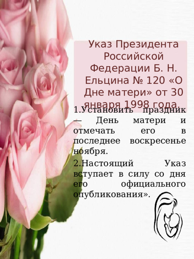 Указ Президента Российской Федерации Б. Н. Ельцина № 120 «О Дне матери» от 30 января 1998 года. 1.Установить праздник — День матери и отмечать его в последнее воскресенье ноября. 2.Настоящий Указ вступает в силу со дня его официального опубликования». 