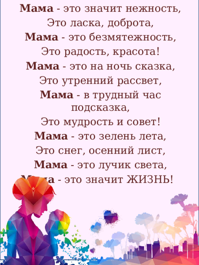 Мама - это значит нежность, Это ласка, доброта, Мама - это безмятежность, Это радость, красота! Мама - это на ночь сказка, Это утренний рассвет, Мама - в трудный час подсказка, Это мудрость и совет! Мама - это зелень лета, Это снег, осенний лист, Мама - это лучик света, Мама - это значит ЖИЗНЬ!   