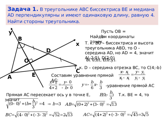 Задача 1. В треугольнике АВС биссектриса ВЕ и медиана АD перпендикулярны и имеют одинаковую длину, равную 4. Найти стороны треугольника.   Пусть ОВ = b. y Найдем координаты точек. В Т. к. ВО – биссектриса и высота треугольника ABD, то О - середина AD, но AD = 4, значит А(-2;0), D(2;0) x D В( 0;b), Е(0;у). O Т. к. D – середина отрезка ВС, то С(4;-b) С Е Составим уравнение прямой АС: А -уравнение прямой АС  Прямая АС пересекает ось у в точке Е, значит Т.к. ВЕ = 4, то 