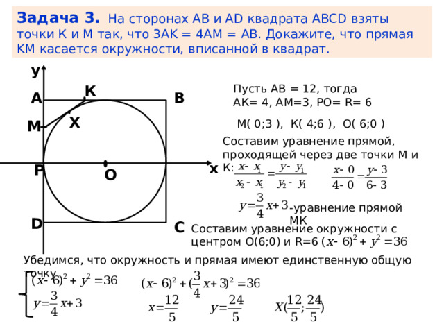 Задача 3. На сторонах AB и AD квадрата ABCD взяты точки К и M так, что 3AK = 4AM = AB. Докажите, что прямая KM касается окружности, вписанной в квадрат. y Пусть АВ = 12, тогда К АК= 4, АМ=3, РО= R= 6 В А Х М М( 0;3 ), К( 4;6 ), О( 6;0 ) Составим уравнение прямой, проходящей через две точки М и К: x Р О -уравнение прямой МК D C Составим уравнение окружности с центром О(6;0) и R=6 Убедимся, что окружность и прямая имеют единственную общую точку 