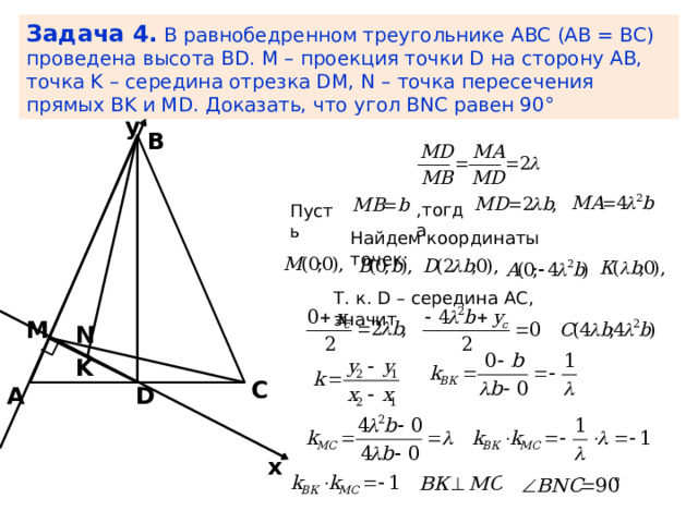 Задача 4.  В равнобедренном треугольнике ABC (AB = BC) проведена высота BD. М – проекция точки D на сторону AB, точка K – середина отрезка DM, N – точка пересечения прямых BK и MD. Доказать, что угол BNС равен 90° y В ,тогда Пусть Найдем координаты точек: Т. к. D – середина АС, значит M N K С D А x 