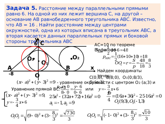 Задача 5.  Расстояние между параллельными прямыми равно 6. На одной из них лежит вершина С, на другой – основание АВ равнобедренного треугольника АВС. Известно, что AB = 16 . Найти расстояние между центрами окружностей, одна из которых вписана в треугольник АВС, а вторая касается данных параллельных прямых и боковой стороны треугольника АВС y С 6 АС=10 по теореме Пифагора О 2 О 3 О 1 x А В Найдем координаты точек: 8 -8 О С(0;6), В(8;0), О 1 (0;8/3), О 2 (а;3) - уравнение окружности с центром О 2 (а;3) и R=3 или Уравнение прямой ВС: 