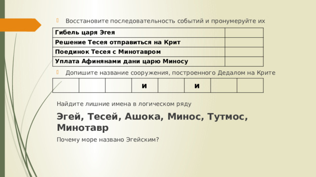 Восстановите последовательность событий и пронумеруйте их Допишите название сооружения, построенного Дедалом на Крите Найдите лишние имена в логическом ряду Эгей, Тесей, Ашока, Минос, Тутмос, Минотавр Почему море названо Эгейским? Гибель царя Эгея Решение Тесея отправиться на Крит Поединок Тесея с Минотавром Уплата Афинянами дани царю Миносу  и  и 