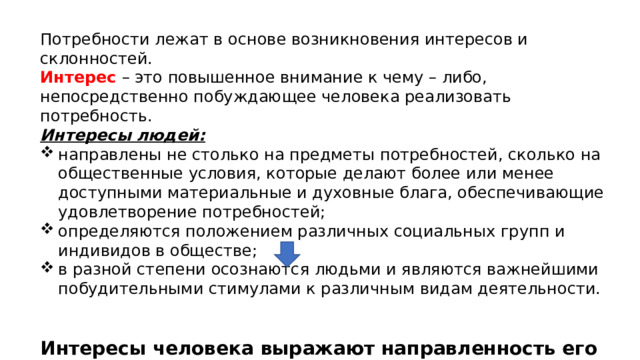 Потребности лежат в основе возникновения интересов и склонностей. Интерес  – это повышенное внимание к чему – либо, непосредственно побуждающее человека реализовать потребность. Интересы людей: направлены не столько на предметы потребностей, сколько на общественные условия, которые делают более или менее доступными материальные и духовные блага, обеспечивающие удовлетворение потребностей; определяются положением различных социальных групп и индивидов в обществе; в разной степени осознаются людьми и являются важнейшими побудительными стимулами к различным видам деятельности. Интересы человека выражают направленность его личности, которая во многом определяет его жизненный путь, характер деятельности и т. д. 
