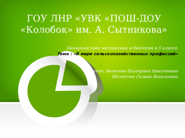 ГОУ ЛНР «УВК «ПОШ-ДОУ «Колобок» им. А. Сытникова» Бинарный урок математики и биологии в 5 классе.  Тема : «В мире сельскохозяйственных профессий» Учителя: Яковлева Екатерина Николаевна Шелестюк Галина Васильевна 