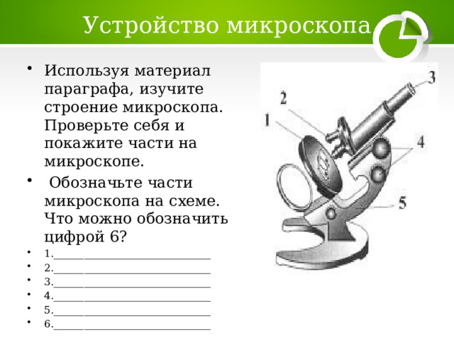 Устройство микроскопа Используя материал параграфа, изучите строение микроскопа. Проверьте себя и покажите части на микроскопе.  Обозначьте части микроскопа на схеме. Что можно обозначить цифрой 6? 1._______________________________ 2._______________________________ 3._______________________________ 4._______________________________ 5._______________________________ 6._______________________________ 