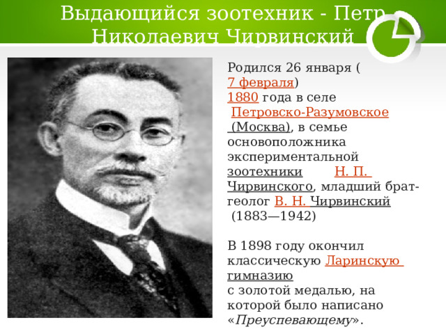 Выдающийся зоотехник - Петр Николаевич Чирвинский Родился 26 января ( 7 февраля )  1880  года в селе   Петровско- Разумовское (Москва) , в семье основоположника экспериментальной  зоотехники   Н . П.  Чирвинского , младший брат-геолог  В. Н.  Чирвинский  (1883—1942)  В 1898 году окончил классическую  Ларинскую  гимназию   с золотой медалью, на которой было написано « Преуспевающему ».  