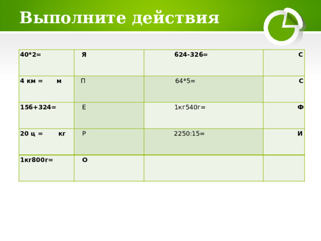 Выполните действия 40*2= Я 4 км = м 156+324= 624-326= П 20  ц = кг Е 64*5= С С 1кг540г= Р 1кг800г= Ф 2250:15= О И     