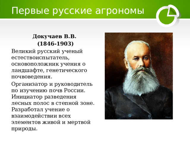 Первые русские агрономы Докучаев В.В.  (1846-1903) Великий русский ученый естествоиспытатель, основоположник учения о ландшафте, генетического почвоведения. Организатор и руководитель по изучению почв России. Инициатор разведения лесных полос в степной зоне. Разработал учение о взаимодействии всех элементов живой и мертвой природы. 