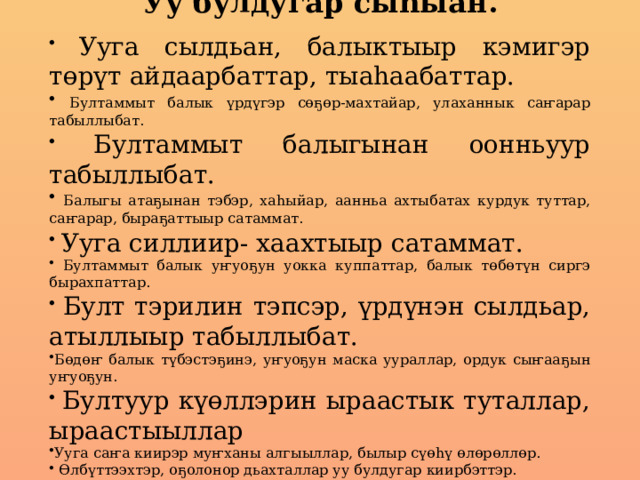 Уу булдугар сыһыан.  Ууга сылдьан, балыктыыр кэмигэр төрүт айдаарбаттар, тыаһаабаттар.  Бултаммыт балык үрдүгэр сөҕөр-махтайар, улаханнык саҥарар табыллыбат.  Бултаммыт балыгынан оонньуур табыллыбат.  Балыгы атаҕынан тэбэр, хаһыйар, аанньа ахтыбатах курдук туттар, саҥарар, быраҕаттыыр сатаммат.  Ууга силлиир- хаахтыыр сатаммат.  Бултаммыт балык уҥуоҕун уокка куппаттар, балык төбөтүн сиргэ бырахпаттар.  Булт тэрилин тэпсэр, үрдүнэн сылдьар, атыллыыр табыллыбат. Бөдөҥ балык түбэстэҕинэ, уҥуоҕун маска уураллар, ордук сыҥааҕын уҥуоҕун.  Бултуур күөллэрин ыраастык туталлар, ыраастыыллар Ууга саҥа киирэр муҥханы алгыыллар, былыр сүөһү өлөрөллөр.  Өлбүттээхтэр, оҕолонор дьахталлар уу булдугар киирбэттэр. 