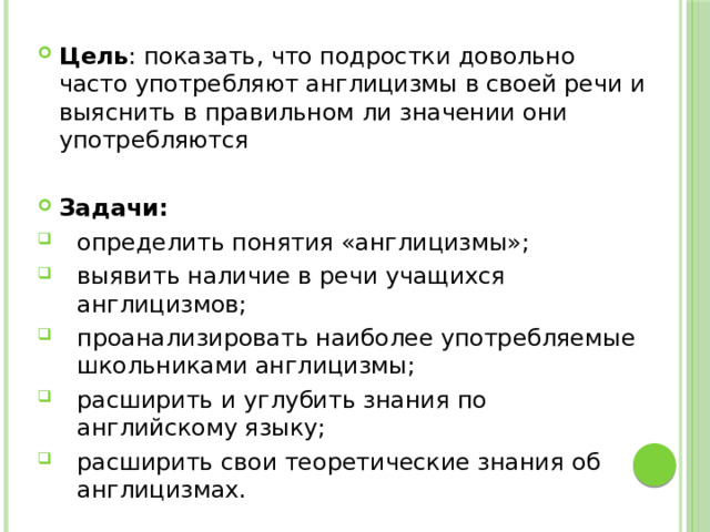 Цель : показать, что подростки довольно часто употребляют англицизмы в своей речи и выяснить в правильном ли значении они употребляются Задачи: определить понятия «англицизмы»; выявить наличие в речи учащихся англицизмов; проанализировать наиболее употребляемые школьниками англицизмы; расширить и углубить знания по английскому языку; расширить свои теоретические знания об англицизмах. 