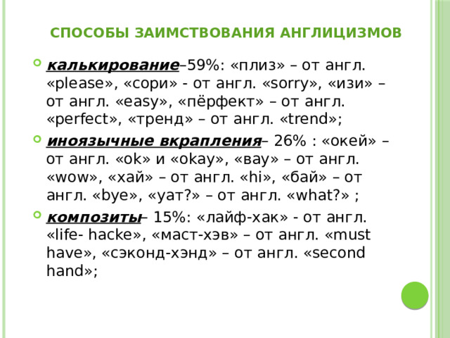 способы заимствования англицизмов калькирование –59%: «плиз» – от англ. «please», «сори» - от англ. «sorry», «изи» – от англ. «easy», «пёрфект» – от англ. «perfect», «тренд» – от англ. «trend»; иноязычные вкрапления – 26% : «окей» – от англ. «оk» и «оkay», «вау» – от англ. «wow», «хай» – от англ. «hi», «бай» – от англ. «bye», «уат?» – от англ. «what?» ; композиты – 15%: «лайф-хак» - от англ. «life- hacke», «маст-хэв» – от англ. «must have», «сэконд-хэнд» – от англ. «second hand»; 