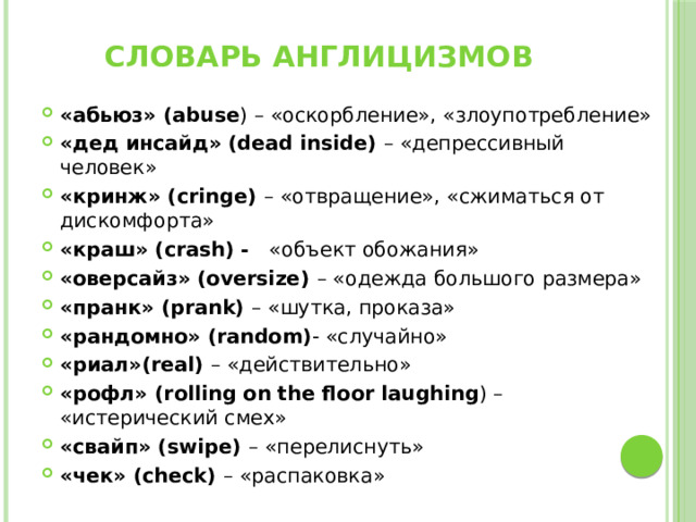 Словарь англицизмов «абьюз» (abuse ) – «оскорбление», «злоупотребление» «дед инсайд» (dead inside) – «депрессивный человек» «кринж» (cringe) – «отвращение», «сжиматься от дискомфорта» «краш» (crash) - «объект обожания» «оверсайз» (oversize) – «одежда большого размера» «пранк» (prank) – «шутка, проказа» «рандомно» (random) - «случайно» «риал»(real) – «действительно» «рофл» (rolling on the floor laughing ) – «истерический смех» «свайп» (swipe) – «перелиснуть» «чек» (check) – «распаковка» 